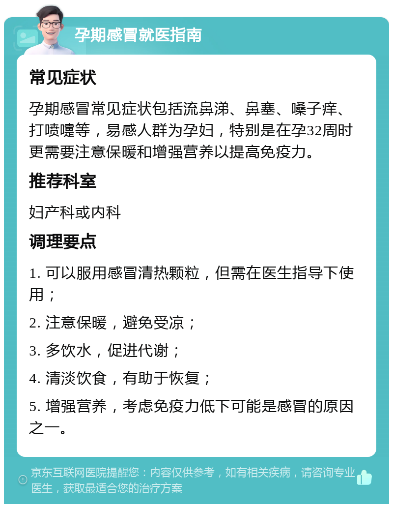 孕期感冒就医指南 常见症状 孕期感冒常见症状包括流鼻涕、鼻塞、嗓子痒、打喷嚏等，易感人群为孕妇，特别是在孕32周时更需要注意保暖和增强营养以提高免疫力。 推荐科室 妇产科或内科 调理要点 1. 可以服用感冒清热颗粒，但需在医生指导下使用； 2. 注意保暖，避免受凉； 3. 多饮水，促进代谢； 4. 清淡饮食，有助于恢复； 5. 增强营养，考虑免疫力低下可能是感冒的原因之一。