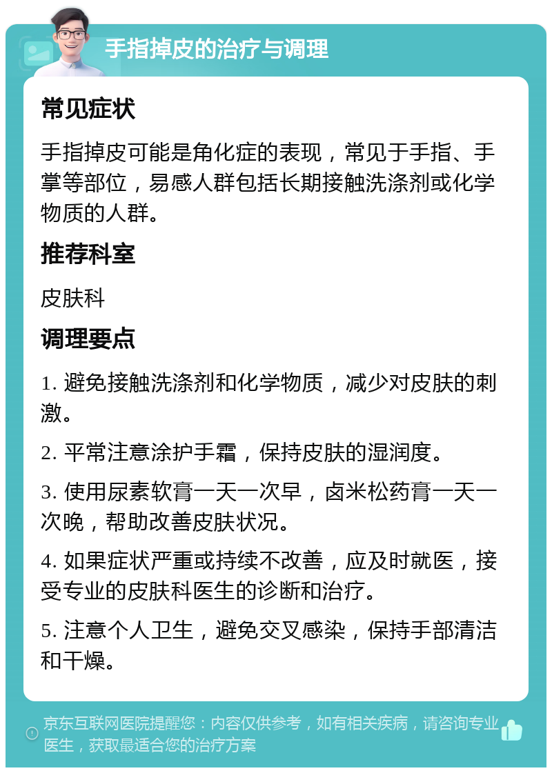 手指掉皮的治疗与调理 常见症状 手指掉皮可能是角化症的表现，常见于手指、手掌等部位，易感人群包括长期接触洗涤剂或化学物质的人群。 推荐科室 皮肤科 调理要点 1. 避免接触洗涤剂和化学物质，减少对皮肤的刺激。 2. 平常注意涂护手霜，保持皮肤的湿润度。 3. 使用尿素软膏一天一次早，卤米松药膏一天一次晚，帮助改善皮肤状况。 4. 如果症状严重或持续不改善，应及时就医，接受专业的皮肤科医生的诊断和治疗。 5. 注意个人卫生，避免交叉感染，保持手部清洁和干燥。