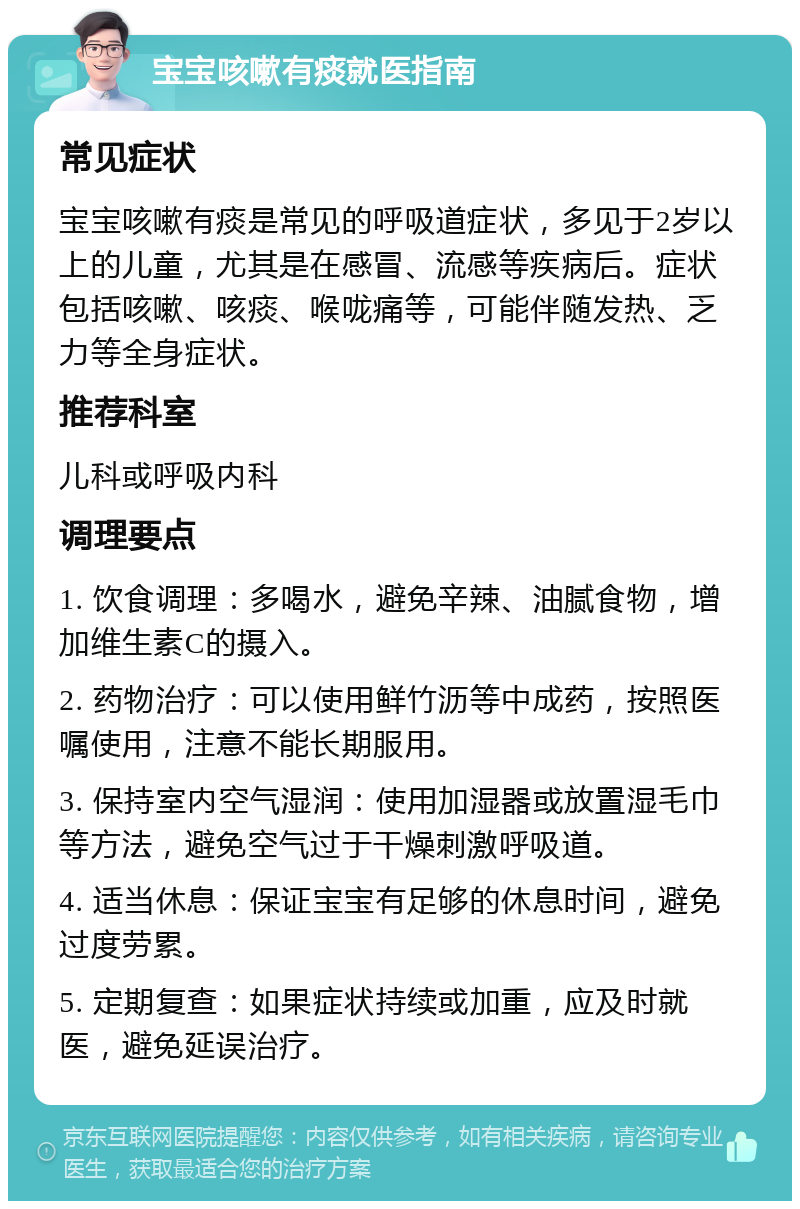 宝宝咳嗽有痰就医指南 常见症状 宝宝咳嗽有痰是常见的呼吸道症状，多见于2岁以上的儿童，尤其是在感冒、流感等疾病后。症状包括咳嗽、咳痰、喉咙痛等，可能伴随发热、乏力等全身症状。 推荐科室 儿科或呼吸内科 调理要点 1. 饮食调理：多喝水，避免辛辣、油腻食物，增加维生素C的摄入。 2. 药物治疗：可以使用鲜竹沥等中成药，按照医嘱使用，注意不能长期服用。 3. 保持室内空气湿润：使用加湿器或放置湿毛巾等方法，避免空气过于干燥刺激呼吸道。 4. 适当休息：保证宝宝有足够的休息时间，避免过度劳累。 5. 定期复查：如果症状持续或加重，应及时就医，避免延误治疗。