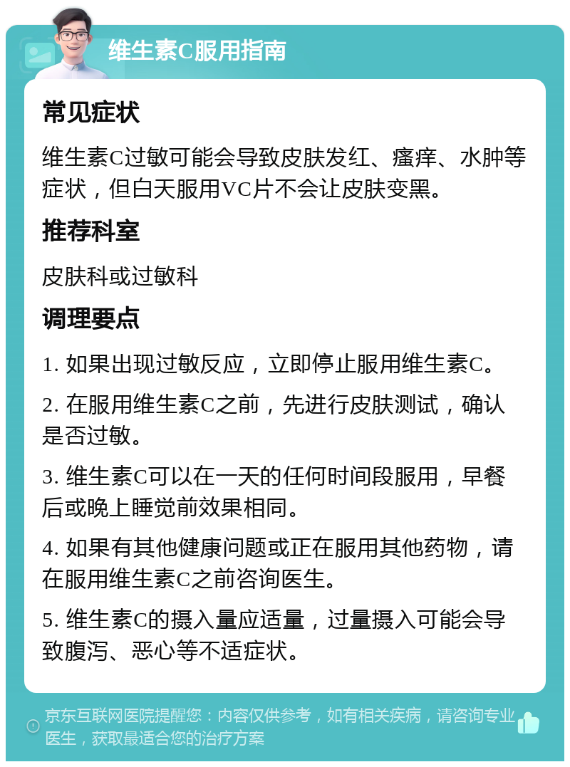 维生素C服用指南 常见症状 维生素C过敏可能会导致皮肤发红、瘙痒、水肿等症状，但白天服用VC片不会让皮肤变黑。 推荐科室 皮肤科或过敏科 调理要点 1. 如果出现过敏反应，立即停止服用维生素C。 2. 在服用维生素C之前，先进行皮肤测试，确认是否过敏。 3. 维生素C可以在一天的任何时间段服用，早餐后或晚上睡觉前效果相同。 4. 如果有其他健康问题或正在服用其他药物，请在服用维生素C之前咨询医生。 5. 维生素C的摄入量应适量，过量摄入可能会导致腹泻、恶心等不适症状。