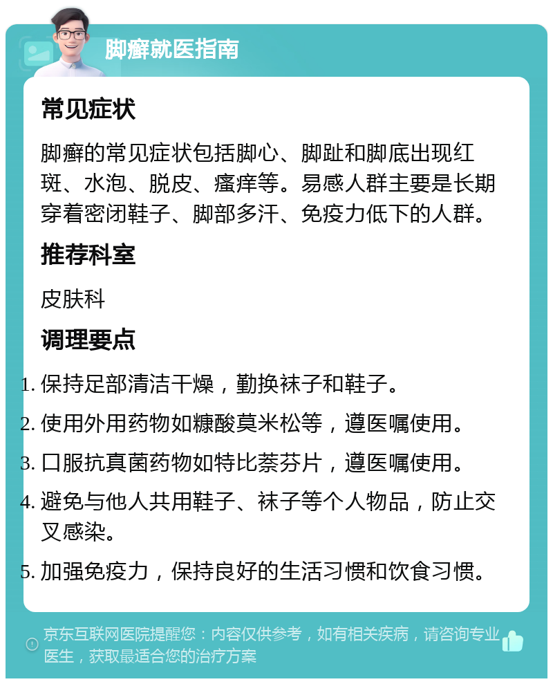 脚癣就医指南 常见症状 脚癣的常见症状包括脚心、脚趾和脚底出现红斑、水泡、脱皮、瘙痒等。易感人群主要是长期穿着密闭鞋子、脚部多汗、免疫力低下的人群。 推荐科室 皮肤科 调理要点 保持足部清洁干燥，勤换袜子和鞋子。 使用外用药物如糠酸莫米松等，遵医嘱使用。 口服抗真菌药物如特比萘芬片，遵医嘱使用。 避免与他人共用鞋子、袜子等个人物品，防止交叉感染。 加强免疫力，保持良好的生活习惯和饮食习惯。