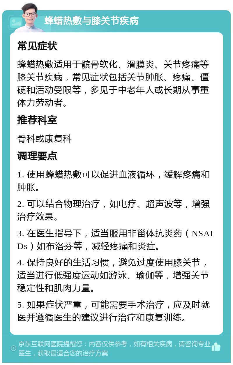 蜂蜡热敷与膝关节疾病 常见症状 蜂蜡热敷适用于髌骨软化、滑膜炎、关节疼痛等膝关节疾病，常见症状包括关节肿胀、疼痛、僵硬和活动受限等，多见于中老年人或长期从事重体力劳动者。 推荐科室 骨科或康复科 调理要点 1. 使用蜂蜡热敷可以促进血液循环，缓解疼痛和肿胀。 2. 可以结合物理治疗，如电疗、超声波等，增强治疗效果。 3. 在医生指导下，适当服用非甾体抗炎药（NSAIDs）如布洛芬等，减轻疼痛和炎症。 4. 保持良好的生活习惯，避免过度使用膝关节，适当进行低强度运动如游泳、瑜伽等，增强关节稳定性和肌肉力量。 5. 如果症状严重，可能需要手术治疗，应及时就医并遵循医生的建议进行治疗和康复训练。