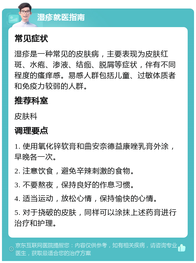 湿疹就医指南 常见症状 湿疹是一种常见的皮肤病，主要表现为皮肤红斑、水疱、渗液、结痂、脱屑等症状，伴有不同程度的瘙痒感。易感人群包括儿童、过敏体质者和免疫力较弱的人群。 推荐科室 皮肤科 调理要点 1. 使用氧化锌软膏和曲安奈德益康唑乳膏外涂，早晚各一次。 2. 注意饮食，避免辛辣刺激的食物。 3. 不要熬夜，保持良好的作息习惯。 4. 适当运动，放松心情，保持愉快的心情。 5. 对于挠破的皮肤，同样可以涂抹上述药膏进行治疗和护理。