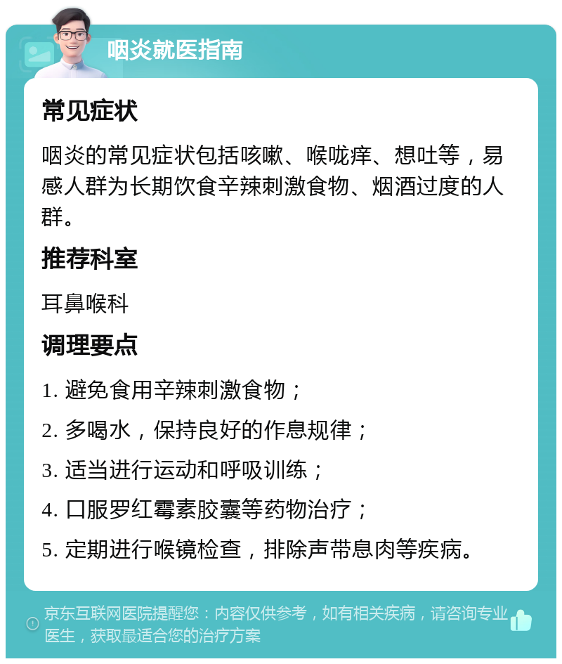 咽炎就医指南 常见症状 咽炎的常见症状包括咳嗽、喉咙痒、想吐等，易感人群为长期饮食辛辣刺激食物、烟酒过度的人群。 推荐科室 耳鼻喉科 调理要点 1. 避免食用辛辣刺激食物； 2. 多喝水，保持良好的作息规律； 3. 适当进行运动和呼吸训练； 4. 口服罗红霉素胶囊等药物治疗； 5. 定期进行喉镜检查，排除声带息肉等疾病。