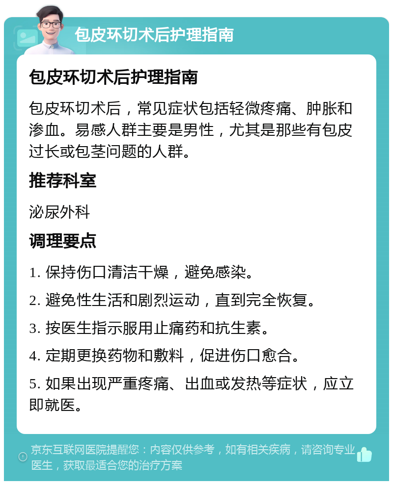 包皮环切术后护理指南 包皮环切术后护理指南 包皮环切术后，常见症状包括轻微疼痛、肿胀和渗血。易感人群主要是男性，尤其是那些有包皮过长或包茎问题的人群。 推荐科室 泌尿外科 调理要点 1. 保持伤口清洁干燥，避免感染。 2. 避免性生活和剧烈运动，直到完全恢复。 3. 按医生指示服用止痛药和抗生素。 4. 定期更换药物和敷料，促进伤口愈合。 5. 如果出现严重疼痛、出血或发热等症状，应立即就医。