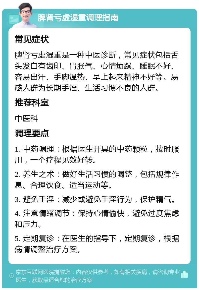 脾肾亏虚湿重调理指南 常见症状 脾肾亏虚湿重是一种中医诊断，常见症状包括舌头发白有齿印、胃胀气、心情烦躁、睡眠不好、容易出汗、手脚温热、早上起来精神不好等。易感人群为长期手淫、生活习惯不良的人群。 推荐科室 中医科 调理要点 1. 中药调理：根据医生开具的中药颗粒，按时服用，一个疗程见效好转。 2. 养生之术：做好生活习惯的调整，包括规律作息、合理饮食、适当运动等。 3. 避免手淫：减少或避免手淫行为，保护精气。 4. 注意情绪调节：保持心情愉快，避免过度焦虑和压力。 5. 定期复诊：在医生的指导下，定期复诊，根据病情调整治疗方案。