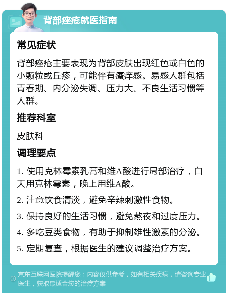 背部痤疮就医指南 常见症状 背部痤疮主要表现为背部皮肤出现红色或白色的小颗粒或丘疹，可能伴有瘙痒感。易感人群包括青春期、内分泌失调、压力大、不良生活习惯等人群。 推荐科室 皮肤科 调理要点 1. 使用克林霉素乳膏和维A酸进行局部治疗，白天用克林霉素，晚上用维A酸。 2. 注意饮食清淡，避免辛辣刺激性食物。 3. 保持良好的生活习惯，避免熬夜和过度压力。 4. 多吃豆类食物，有助于抑制雄性激素的分泌。 5. 定期复查，根据医生的建议调整治疗方案。