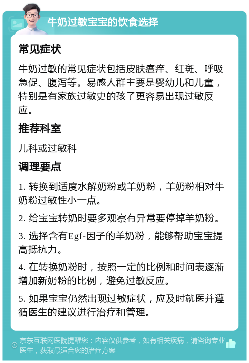 牛奶过敏宝宝的饮食选择 常见症状 牛奶过敏的常见症状包括皮肤瘙痒、红斑、呼吸急促、腹泻等。易感人群主要是婴幼儿和儿童，特别是有家族过敏史的孩子更容易出现过敏反应。 推荐科室 儿科或过敏科 调理要点 1. 转换到适度水解奶粉或羊奶粉，羊奶粉相对牛奶粉过敏性小一点。 2. 给宝宝转奶时要多观察有异常要停掉羊奶粉。 3. 选择含有Egf-因子的羊奶粉，能够帮助宝宝提高抵抗力。 4. 在转换奶粉时，按照一定的比例和时间表逐渐增加新奶粉的比例，避免过敏反应。 5. 如果宝宝仍然出现过敏症状，应及时就医并遵循医生的建议进行治疗和管理。