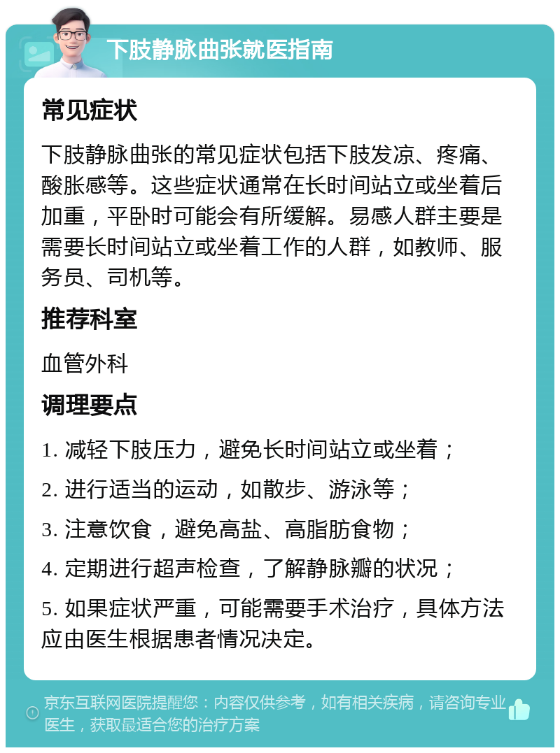 下肢静脉曲张就医指南 常见症状 下肢静脉曲张的常见症状包括下肢发凉、疼痛、酸胀感等。这些症状通常在长时间站立或坐着后加重，平卧时可能会有所缓解。易感人群主要是需要长时间站立或坐着工作的人群，如教师、服务员、司机等。 推荐科室 血管外科 调理要点 1. 减轻下肢压力，避免长时间站立或坐着； 2. 进行适当的运动，如散步、游泳等； 3. 注意饮食，避免高盐、高脂肪食物； 4. 定期进行超声检查，了解静脉瓣的状况； 5. 如果症状严重，可能需要手术治疗，具体方法应由医生根据患者情况决定。