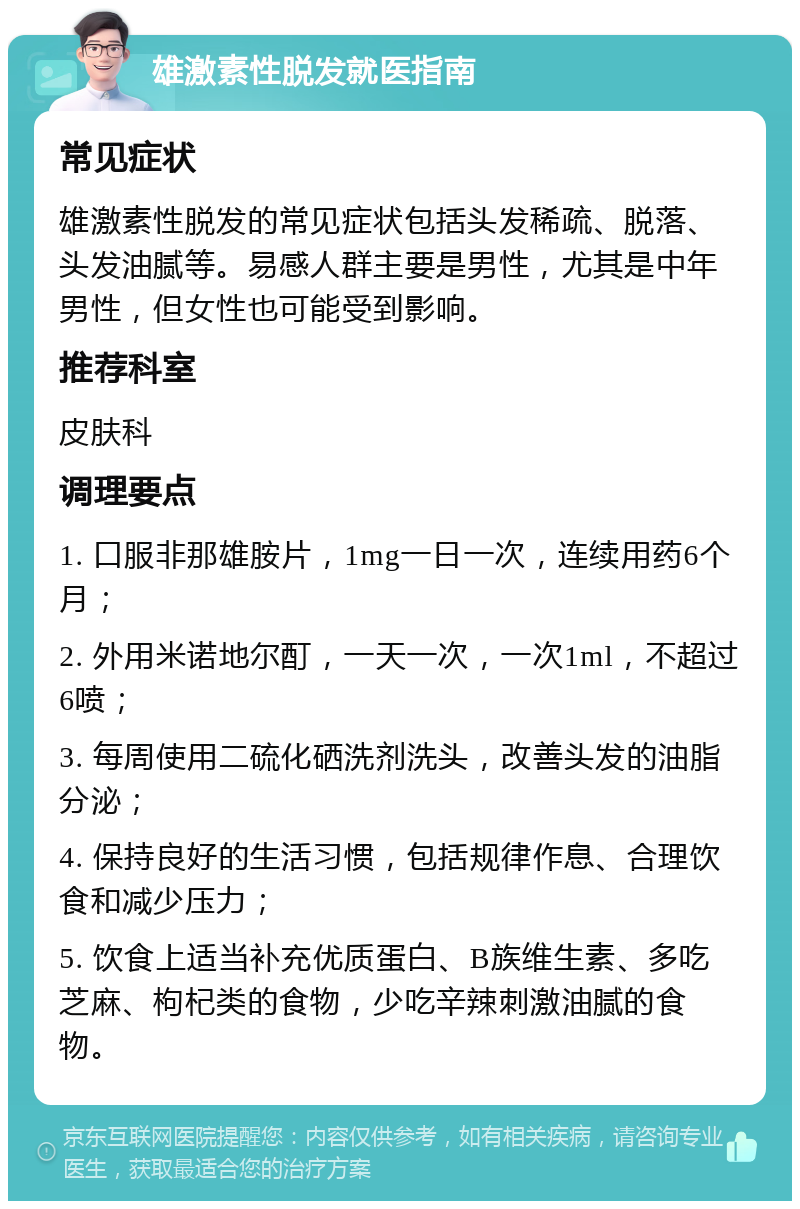 雄激素性脱发就医指南 常见症状 雄激素性脱发的常见症状包括头发稀疏、脱落、头发油腻等。易感人群主要是男性，尤其是中年男性，但女性也可能受到影响。 推荐科室 皮肤科 调理要点 1. 口服非那雄胺片，1mg一日一次，连续用药6个月； 2. 外用米诺地尔酊，一天一次，一次1ml，不超过6喷； 3. 每周使用二硫化硒洗剂洗头，改善头发的油脂分泌； 4. 保持良好的生活习惯，包括规律作息、合理饮食和减少压力； 5. 饮食上适当补充优质蛋白、B族维生素、多吃芝麻、枸杞类的食物，少吃辛辣刺激油腻的食物。