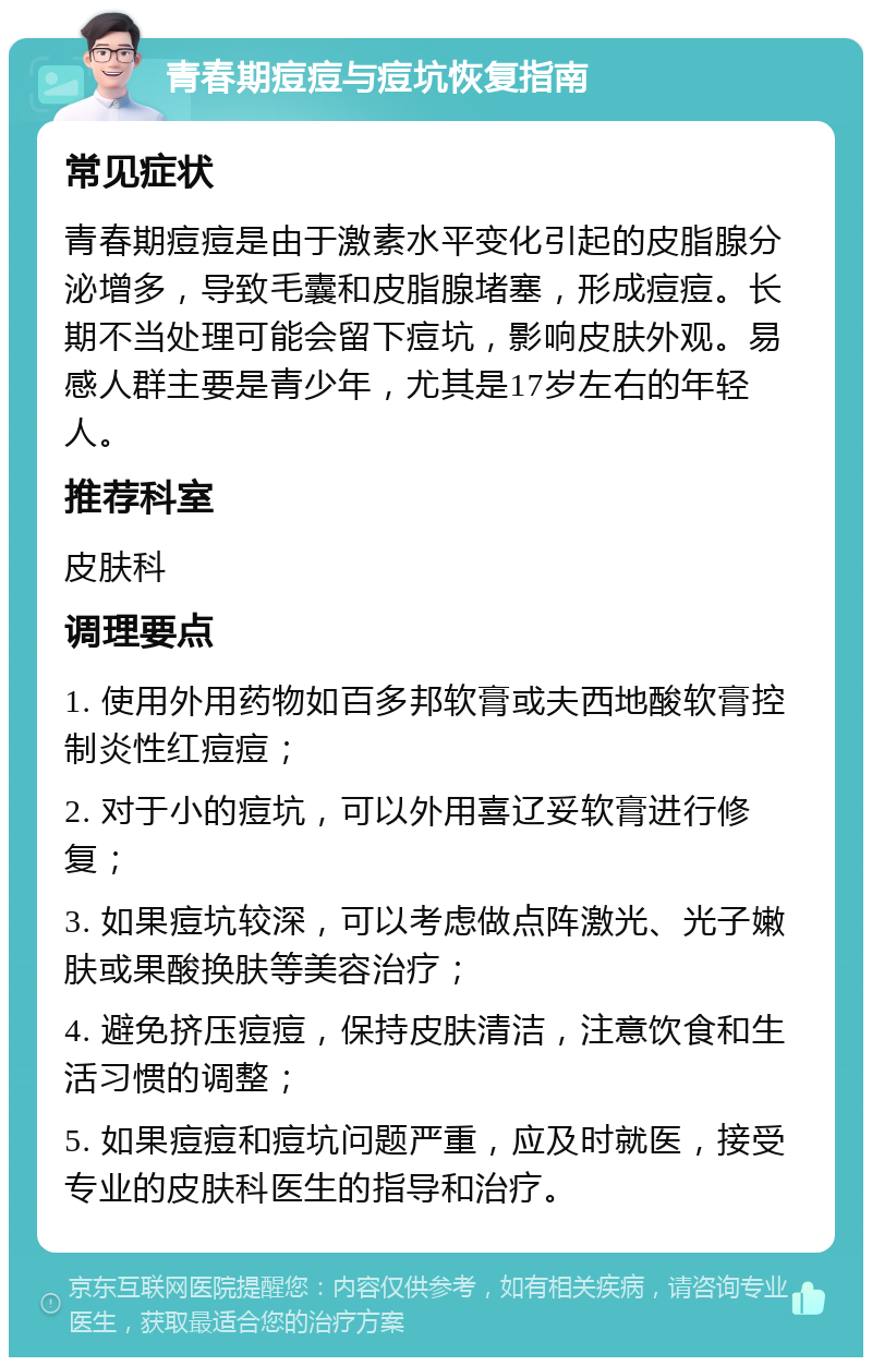 青春期痘痘与痘坑恢复指南 常见症状 青春期痘痘是由于激素水平变化引起的皮脂腺分泌增多，导致毛囊和皮脂腺堵塞，形成痘痘。长期不当处理可能会留下痘坑，影响皮肤外观。易感人群主要是青少年，尤其是17岁左右的年轻人。 推荐科室 皮肤科 调理要点 1. 使用外用药物如百多邦软膏或夫西地酸软膏控制炎性红痘痘； 2. 对于小的痘坑，可以外用喜辽妥软膏进行修复； 3. 如果痘坑较深，可以考虑做点阵激光、光子嫩肤或果酸换肤等美容治疗； 4. 避免挤压痘痘，保持皮肤清洁，注意饮食和生活习惯的调整； 5. 如果痘痘和痘坑问题严重，应及时就医，接受专业的皮肤科医生的指导和治疗。