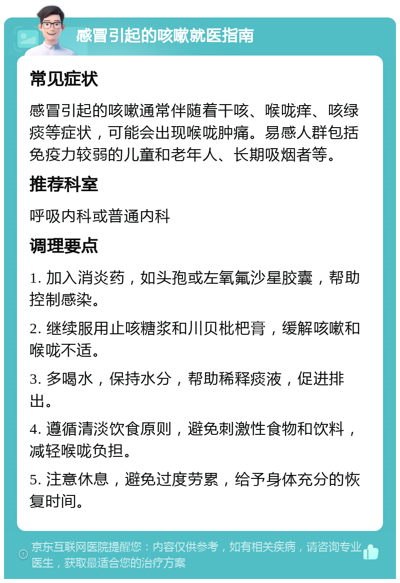 感冒引起的咳嗽就医指南 常见症状 感冒引起的咳嗽通常伴随着干咳、喉咙痒、咳绿痰等症状，可能会出现喉咙肿痛。易感人群包括免疫力较弱的儿童和老年人、长期吸烟者等。 推荐科室 呼吸内科或普通内科 调理要点 1. 加入消炎药，如头孢或左氧氟沙星胶囊，帮助控制感染。 2. 继续服用止咳糖浆和川贝枇杷膏，缓解咳嗽和喉咙不适。 3. 多喝水，保持水分，帮助稀释痰液，促进排出。 4. 遵循清淡饮食原则，避免刺激性食物和饮料，减轻喉咙负担。 5. 注意休息，避免过度劳累，给予身体充分的恢复时间。