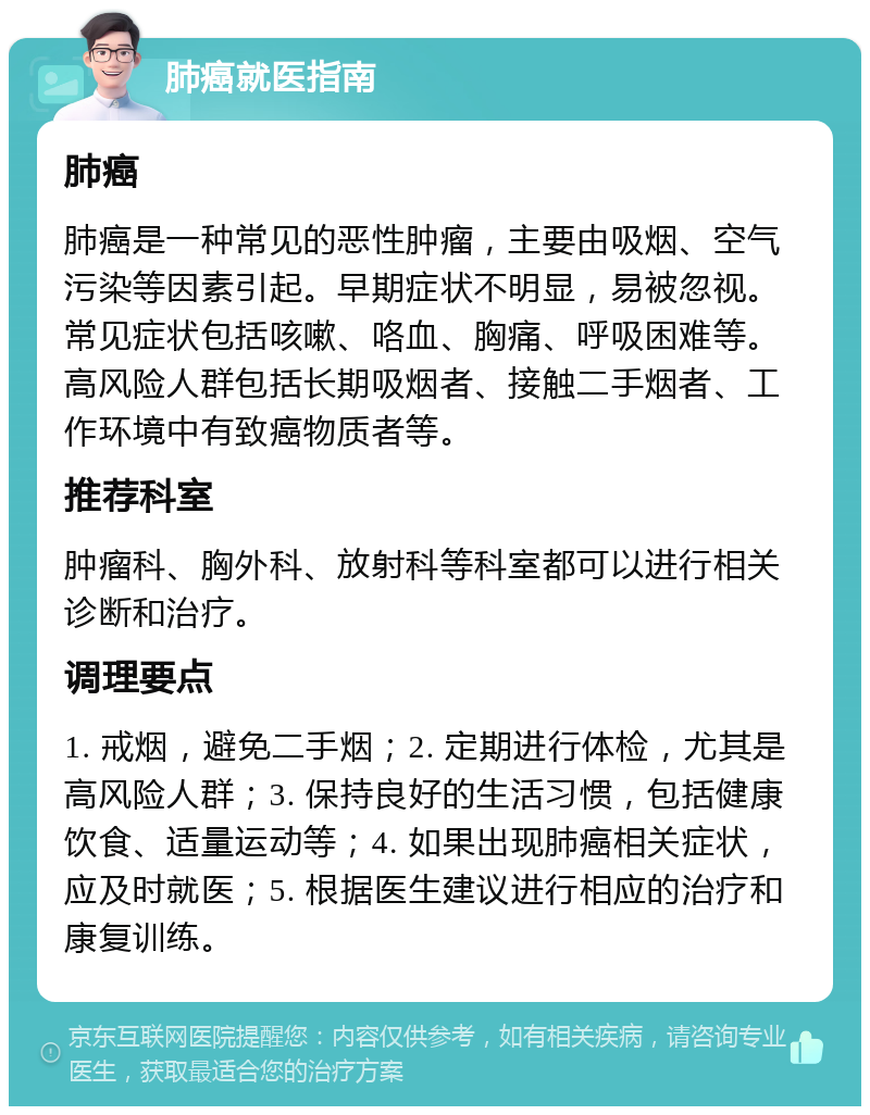 肺癌就医指南 肺癌 肺癌是一种常见的恶性肿瘤，主要由吸烟、空气污染等因素引起。早期症状不明显，易被忽视。常见症状包括咳嗽、咯血、胸痛、呼吸困难等。高风险人群包括长期吸烟者、接触二手烟者、工作环境中有致癌物质者等。 推荐科室 肿瘤科、胸外科、放射科等科室都可以进行相关诊断和治疗。 调理要点 1. 戒烟，避免二手烟；2. 定期进行体检，尤其是高风险人群；3. 保持良好的生活习惯，包括健康饮食、适量运动等；4. 如果出现肺癌相关症状，应及时就医；5. 根据医生建议进行相应的治疗和康复训练。