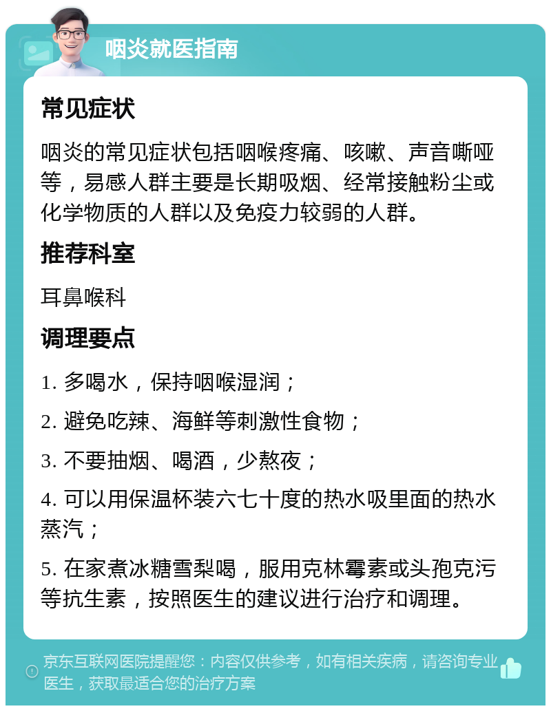 咽炎就医指南 常见症状 咽炎的常见症状包括咽喉疼痛、咳嗽、声音嘶哑等，易感人群主要是长期吸烟、经常接触粉尘或化学物质的人群以及免疫力较弱的人群。 推荐科室 耳鼻喉科 调理要点 1. 多喝水，保持咽喉湿润； 2. 避免吃辣、海鲜等刺激性食物； 3. 不要抽烟、喝酒，少熬夜； 4. 可以用保温杯装六七十度的热水吸里面的热水蒸汽； 5. 在家煮冰糖雪梨喝，服用克林霉素或头孢克污等抗生素，按照医生的建议进行治疗和调理。