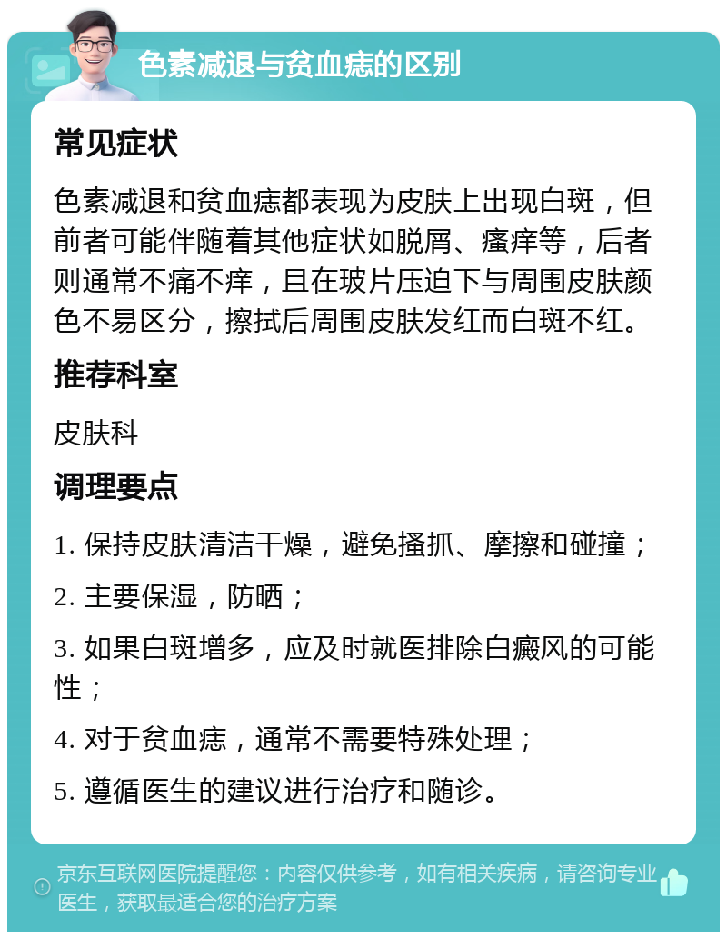 色素减退与贫血痣的区别 常见症状 色素减退和贫血痣都表现为皮肤上出现白斑，但前者可能伴随着其他症状如脱屑、瘙痒等，后者则通常不痛不痒，且在玻片压迫下与周围皮肤颜色不易区分，擦拭后周围皮肤发红而白斑不红。 推荐科室 皮肤科 调理要点 1. 保持皮肤清洁干燥，避免搔抓、摩擦和碰撞； 2. 主要保湿，防晒； 3. 如果白斑增多，应及时就医排除白癜风的可能性； 4. 对于贫血痣，通常不需要特殊处理； 5. 遵循医生的建议进行治疗和随诊。