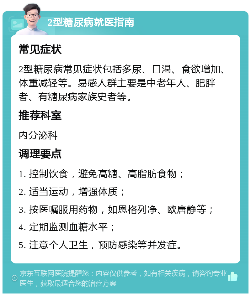 2型糖尿病就医指南 常见症状 2型糖尿病常见症状包括多尿、口渴、食欲增加、体重减轻等。易感人群主要是中老年人、肥胖者、有糖尿病家族史者等。 推荐科室 内分泌科 调理要点 1. 控制饮食，避免高糖、高脂肪食物； 2. 适当运动，增强体质； 3. 按医嘱服用药物，如恩格列净、欧唐静等； 4. 定期监测血糖水平； 5. 注意个人卫生，预防感染等并发症。