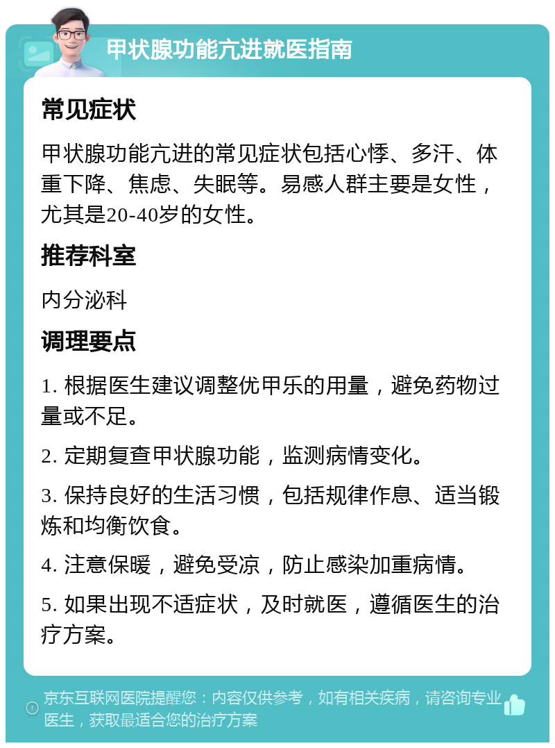 甲状腺功能亢进就医指南 常见症状 甲状腺功能亢进的常见症状包括心悸、多汗、体重下降、焦虑、失眠等。易感人群主要是女性，尤其是20-40岁的女性。 推荐科室 内分泌科 调理要点 1. 根据医生建议调整优甲乐的用量，避免药物过量或不足。 2. 定期复查甲状腺功能，监测病情变化。 3. 保持良好的生活习惯，包括规律作息、适当锻炼和均衡饮食。 4. 注意保暖，避免受凉，防止感染加重病情。 5. 如果出现不适症状，及时就医，遵循医生的治疗方案。