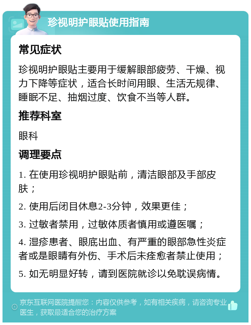 珍视明护眼贴使用指南 常见症状 珍视明护眼贴主要用于缓解眼部疲劳、干燥、视力下降等症状，适合长时间用眼、生活无规律、睡眠不足、抽烟过度、饮食不当等人群。 推荐科室 眼科 调理要点 1. 在使用珍视明护眼贴前，清洁眼部及手部皮肤； 2. 使用后闭目休息2-3分钟，效果更佳； 3. 过敏者禁用，过敏体质者慎用或遵医嘱； 4. 湿疹患者、眼底出血、有严重的眼部急性炎症者或是眼睛有外伤、手术后未痊愈者禁止使用； 5. 如无明显好转，请到医院就诊以免耽误病情。