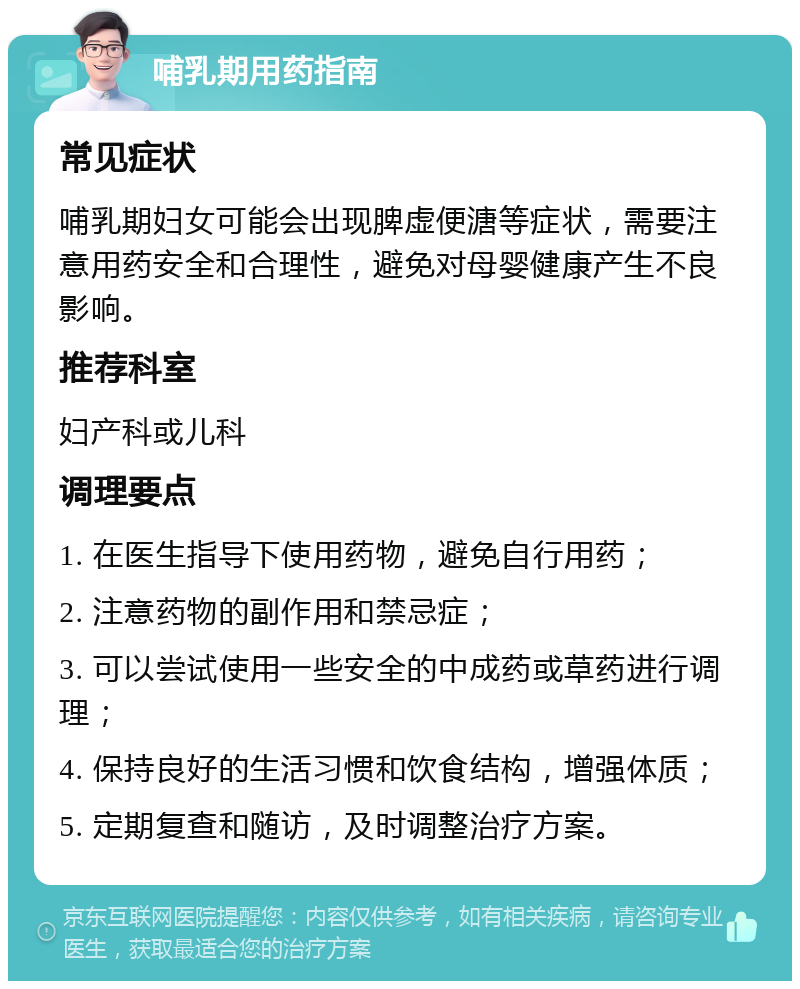 哺乳期用药指南 常见症状 哺乳期妇女可能会出现脾虚便溏等症状，需要注意用药安全和合理性，避免对母婴健康产生不良影响。 推荐科室 妇产科或儿科 调理要点 1. 在医生指导下使用药物，避免自行用药； 2. 注意药物的副作用和禁忌症； 3. 可以尝试使用一些安全的中成药或草药进行调理； 4. 保持良好的生活习惯和饮食结构，增强体质； 5. 定期复查和随访，及时调整治疗方案。