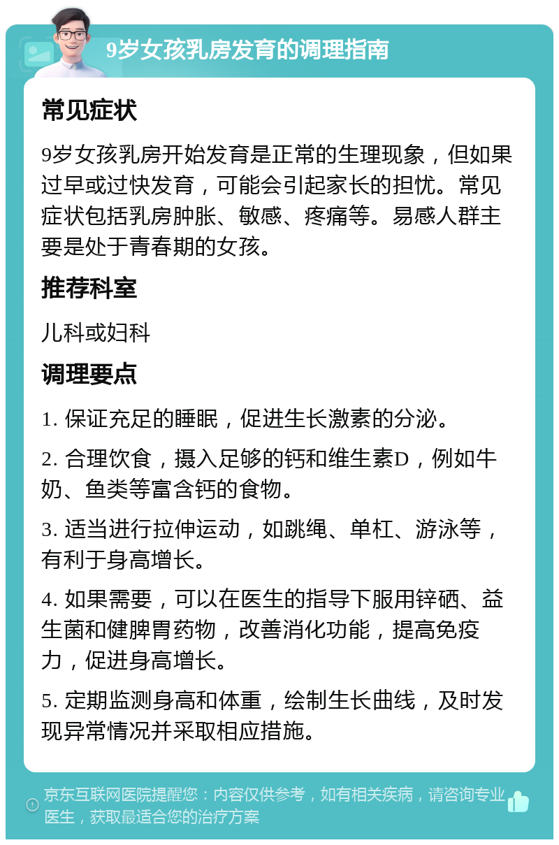 9岁女孩乳房发育的调理指南 常见症状 9岁女孩乳房开始发育是正常的生理现象，但如果过早或过快发育，可能会引起家长的担忧。常见症状包括乳房肿胀、敏感、疼痛等。易感人群主要是处于青春期的女孩。 推荐科室 儿科或妇科 调理要点 1. 保证充足的睡眠，促进生长激素的分泌。 2. 合理饮食，摄入足够的钙和维生素D，例如牛奶、鱼类等富含钙的食物。 3. 适当进行拉伸运动，如跳绳、单杠、游泳等，有利于身高增长。 4. 如果需要，可以在医生的指导下服用锌硒、益生菌和健脾胃药物，改善消化功能，提高免疫力，促进身高增长。 5. 定期监测身高和体重，绘制生长曲线，及时发现异常情况并采取相应措施。