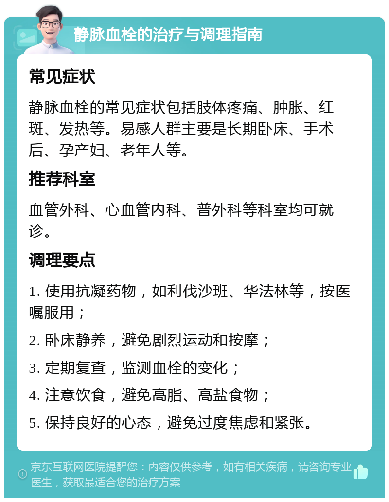 静脉血栓的治疗与调理指南 常见症状 静脉血栓的常见症状包括肢体疼痛、肿胀、红斑、发热等。易感人群主要是长期卧床、手术后、孕产妇、老年人等。 推荐科室 血管外科、心血管内科、普外科等科室均可就诊。 调理要点 1. 使用抗凝药物，如利伐沙班、华法林等，按医嘱服用； 2. 卧床静养，避免剧烈运动和按摩； 3. 定期复查，监测血栓的变化； 4. 注意饮食，避免高脂、高盐食物； 5. 保持良好的心态，避免过度焦虑和紧张。