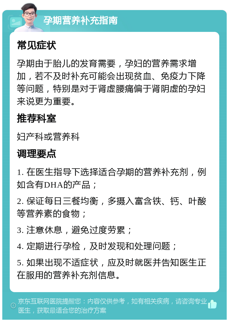 孕期营养补充指南 常见症状 孕期由于胎儿的发育需要，孕妇的营养需求增加，若不及时补充可能会出现贫血、免疫力下降等问题，特别是对于肾虚腰痛偏于肾阴虚的孕妇来说更为重要。 推荐科室 妇产科或营养科 调理要点 1. 在医生指导下选择适合孕期的营养补充剂，例如含有DHA的产品； 2. 保证每日三餐均衡，多摄入富含铁、钙、叶酸等营养素的食物； 3. 注意休息，避免过度劳累； 4. 定期进行孕检，及时发现和处理问题； 5. 如果出现不适症状，应及时就医并告知医生正在服用的营养补充剂信息。