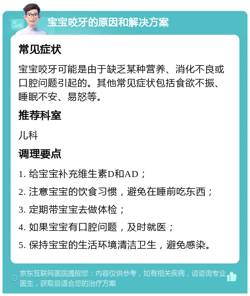 宝宝咬牙的原因和解决方案 常见症状 宝宝咬牙可能是由于缺乏某种营养、消化不良或口腔问题引起的。其他常见症状包括食欲不振、睡眠不安、易怒等。 推荐科室 儿科 调理要点 1. 给宝宝补充维生素D和AD； 2. 注意宝宝的饮食习惯，避免在睡前吃东西； 3. 定期带宝宝去做体检； 4. 如果宝宝有口腔问题，及时就医； 5. 保持宝宝的生活环境清洁卫生，避免感染。