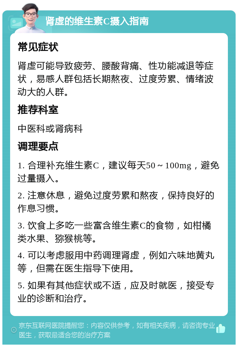 肾虚的维生素C摄入指南 常见症状 肾虚可能导致疲劳、腰酸背痛、性功能减退等症状，易感人群包括长期熬夜、过度劳累、情绪波动大的人群。 推荐科室 中医科或肾病科 调理要点 1. 合理补充维生素C，建议每天50～100mg，避免过量摄入。 2. 注意休息，避免过度劳累和熬夜，保持良好的作息习惯。 3. 饮食上多吃一些富含维生素C的食物，如柑橘类水果、猕猴桃等。 4. 可以考虑服用中药调理肾虚，例如六味地黄丸等，但需在医生指导下使用。 5. 如果有其他症状或不适，应及时就医，接受专业的诊断和治疗。