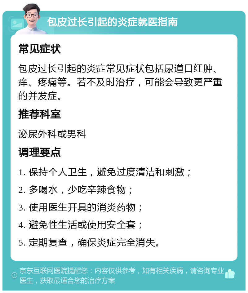 包皮过长引起的炎症就医指南 常见症状 包皮过长引起的炎症常见症状包括尿道口红肿、痒、疼痛等。若不及时治疗，可能会导致更严重的并发症。 推荐科室 泌尿外科或男科 调理要点 1. 保持个人卫生，避免过度清洁和刺激； 2. 多喝水，少吃辛辣食物； 3. 使用医生开具的消炎药物； 4. 避免性生活或使用安全套； 5. 定期复查，确保炎症完全消失。