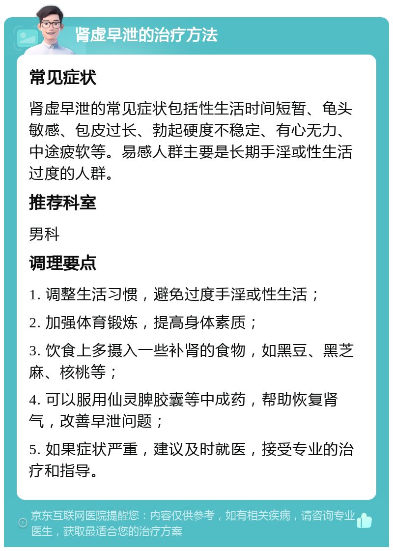 肾虚早泄的治疗方法 常见症状 肾虚早泄的常见症状包括性生活时间短暂、龟头敏感、包皮过长、勃起硬度不稳定、有心无力、中途疲软等。易感人群主要是长期手淫或性生活过度的人群。 推荐科室 男科 调理要点 1. 调整生活习惯，避免过度手淫或性生活； 2. 加强体育锻炼，提高身体素质； 3. 饮食上多摄入一些补肾的食物，如黑豆、黑芝麻、核桃等； 4. 可以服用仙灵脾胶囊等中成药，帮助恢复肾气，改善早泄问题； 5. 如果症状严重，建议及时就医，接受专业的治疗和指导。