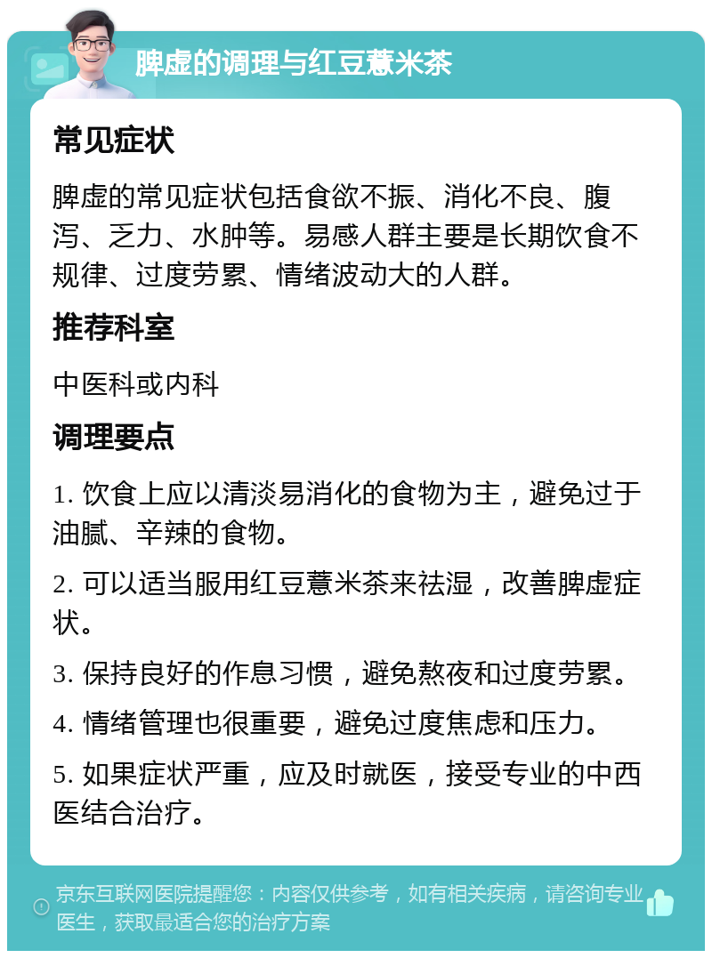 脾虚的调理与红豆薏米茶 常见症状 脾虚的常见症状包括食欲不振、消化不良、腹泻、乏力、水肿等。易感人群主要是长期饮食不规律、过度劳累、情绪波动大的人群。 推荐科室 中医科或内科 调理要点 1. 饮食上应以清淡易消化的食物为主，避免过于油腻、辛辣的食物。 2. 可以适当服用红豆薏米茶来祛湿，改善脾虚症状。 3. 保持良好的作息习惯，避免熬夜和过度劳累。 4. 情绪管理也很重要，避免过度焦虑和压力。 5. 如果症状严重，应及时就医，接受专业的中西医结合治疗。