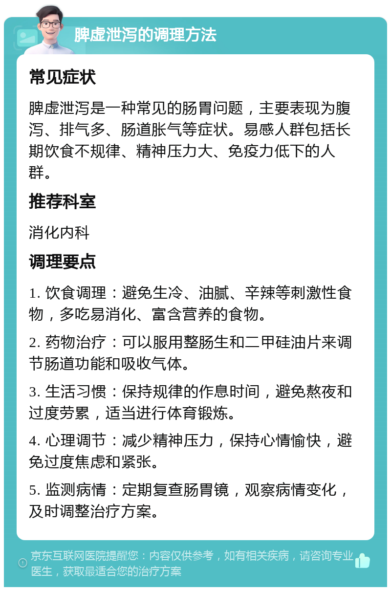 脾虚泄泻的调理方法 常见症状 脾虚泄泻是一种常见的肠胃问题，主要表现为腹泻、排气多、肠道胀气等症状。易感人群包括长期饮食不规律、精神压力大、免疫力低下的人群。 推荐科室 消化内科 调理要点 1. 饮食调理：避免生冷、油腻、辛辣等刺激性食物，多吃易消化、富含营养的食物。 2. 药物治疗：可以服用整肠生和二甲硅油片来调节肠道功能和吸收气体。 3. 生活习惯：保持规律的作息时间，避免熬夜和过度劳累，适当进行体育锻炼。 4. 心理调节：减少精神压力，保持心情愉快，避免过度焦虑和紧张。 5. 监测病情：定期复查肠胃镜，观察病情变化，及时调整治疗方案。