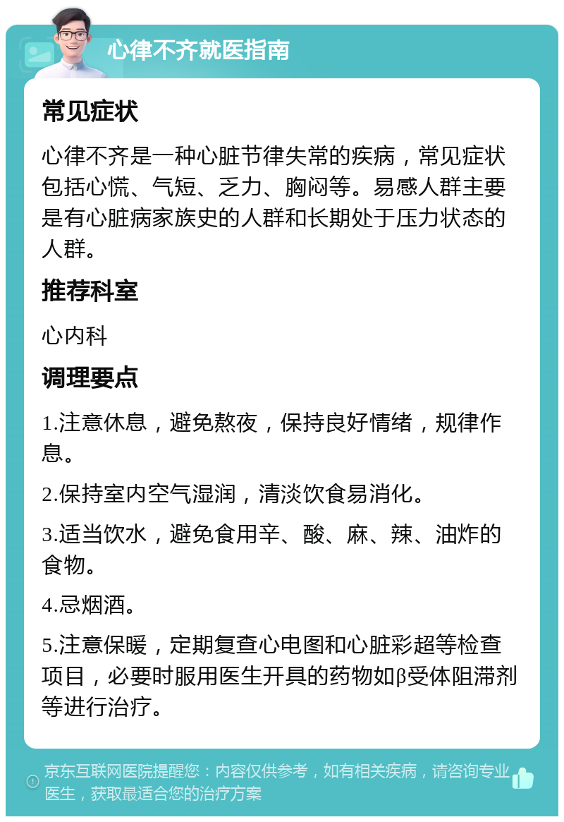 心律不齐就医指南 常见症状 心律不齐是一种心脏节律失常的疾病，常见症状包括心慌、气短、乏力、胸闷等。易感人群主要是有心脏病家族史的人群和长期处于压力状态的人群。 推荐科室 心内科 调理要点 1.注意休息，避免熬夜，保持良好情绪，规律作息。 2.保持室内空气湿润，清淡饮食易消化。 3.适当饮水，避免食用辛、酸、麻、辣、油炸的食物。 4.忌烟酒。 5.注意保暖，定期复查心电图和心脏彩超等检查项目，必要时服用医生开具的药物如β受体阻滞剂等进行治疗。