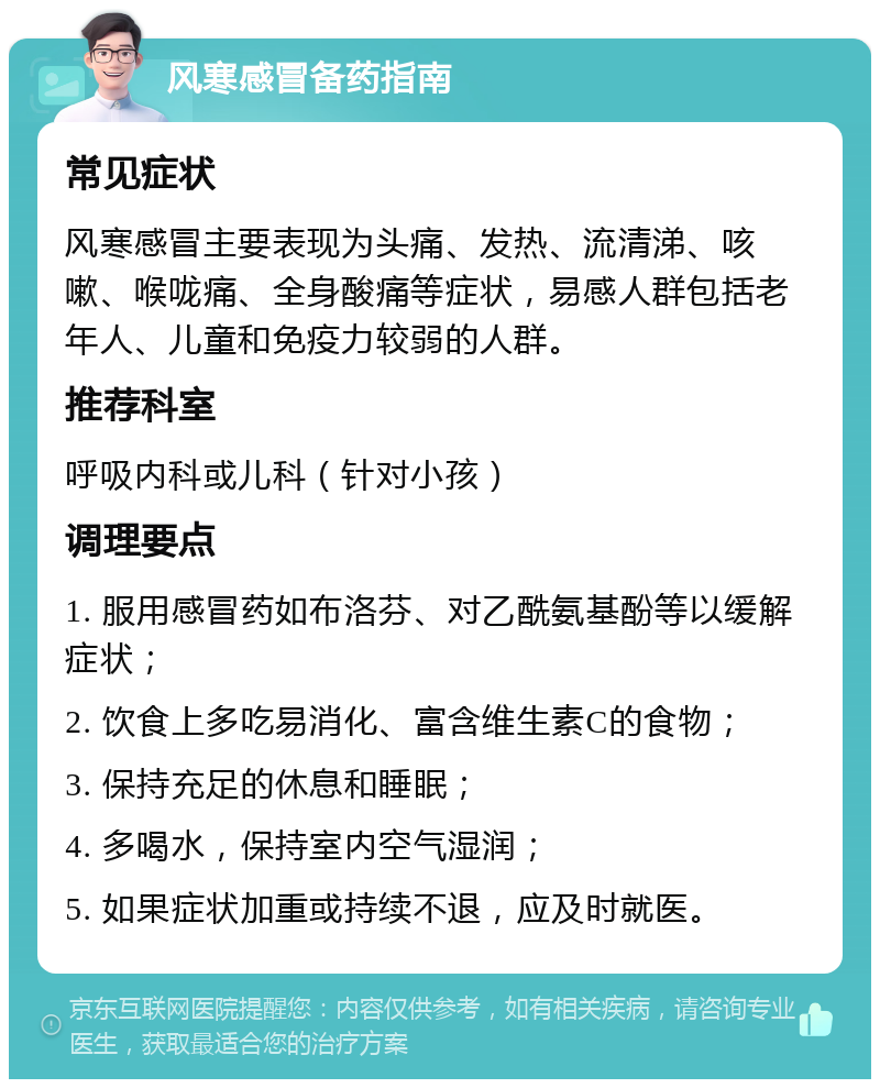 风寒感冒备药指南 常见症状 风寒感冒主要表现为头痛、发热、流清涕、咳嗽、喉咙痛、全身酸痛等症状，易感人群包括老年人、儿童和免疫力较弱的人群。 推荐科室 呼吸内科或儿科（针对小孩） 调理要点 1. 服用感冒药如布洛芬、对乙酰氨基酚等以缓解症状； 2. 饮食上多吃易消化、富含维生素C的食物； 3. 保持充足的休息和睡眠； 4. 多喝水，保持室内空气湿润； 5. 如果症状加重或持续不退，应及时就医。