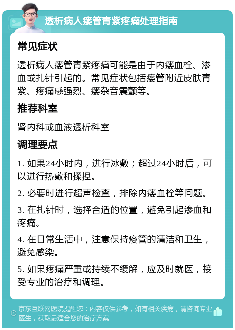 透析病人瘘管青紫疼痛处理指南 常见症状 透析病人瘘管青紫疼痛可能是由于内瘘血栓、渗血或扎针引起的。常见症状包括瘘管附近皮肤青紫、疼痛感强烈、瘘杂音震颤等。 推荐科室 肾内科或血液透析科室 调理要点 1. 如果24小时内，进行冰敷；超过24小时后，可以进行热敷和揉捏。 2. 必要时进行超声检查，排除内瘘血栓等问题。 3. 在扎针时，选择合适的位置，避免引起渗血和疼痛。 4. 在日常生活中，注意保持瘘管的清洁和卫生，避免感染。 5. 如果疼痛严重或持续不缓解，应及时就医，接受专业的治疗和调理。