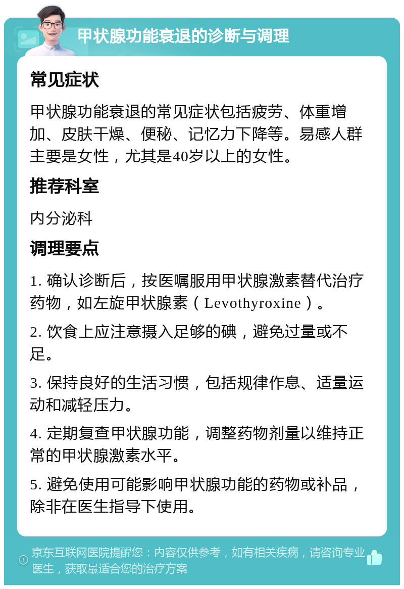 甲状腺功能衰退的诊断与调理 常见症状 甲状腺功能衰退的常见症状包括疲劳、体重增加、皮肤干燥、便秘、记忆力下降等。易感人群主要是女性，尤其是40岁以上的女性。 推荐科室 内分泌科 调理要点 1. 确认诊断后，按医嘱服用甲状腺激素替代治疗药物，如左旋甲状腺素（Levothyroxine）。 2. 饮食上应注意摄入足够的碘，避免过量或不足。 3. 保持良好的生活习惯，包括规律作息、适量运动和减轻压力。 4. 定期复查甲状腺功能，调整药物剂量以维持正常的甲状腺激素水平。 5. 避免使用可能影响甲状腺功能的药物或补品，除非在医生指导下使用。