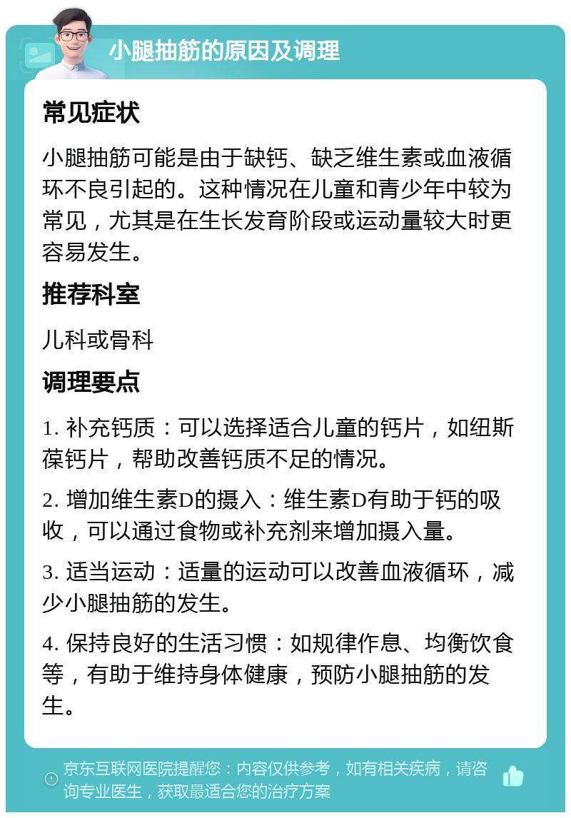 小腿抽筋的原因及调理 常见症状 小腿抽筋可能是由于缺钙、缺乏维生素或血液循环不良引起的。这种情况在儿童和青少年中较为常见，尤其是在生长发育阶段或运动量较大时更容易发生。 推荐科室 儿科或骨科 调理要点 1. 补充钙质：可以选择适合儿童的钙片，如纽斯葆钙片，帮助改善钙质不足的情况。 2. 增加维生素D的摄入：维生素D有助于钙的吸收，可以通过食物或补充剂来增加摄入量。 3. 适当运动：适量的运动可以改善血液循环，减少小腿抽筋的发生。 4. 保持良好的生活习惯：如规律作息、均衡饮食等，有助于维持身体健康，预防小腿抽筋的发生。