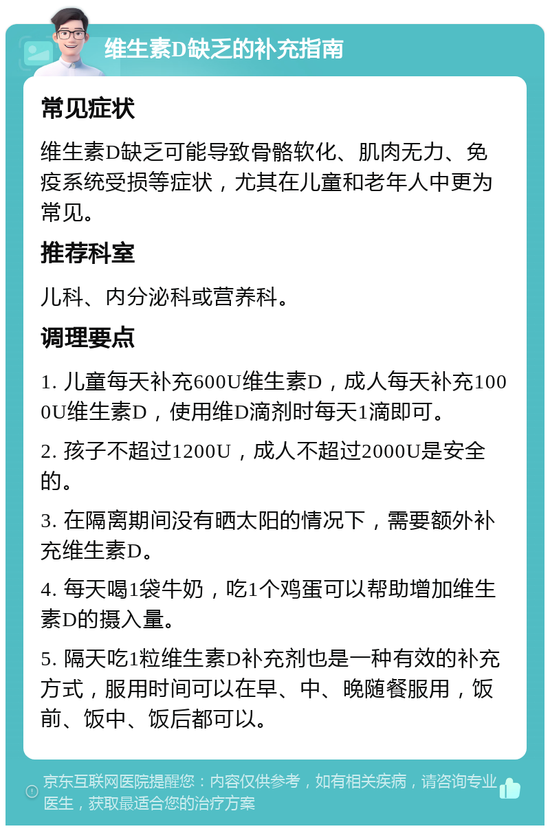 维生素D缺乏的补充指南 常见症状 维生素D缺乏可能导致骨骼软化、肌肉无力、免疫系统受损等症状，尤其在儿童和老年人中更为常见。 推荐科室 儿科、内分泌科或营养科。 调理要点 1. 儿童每天补充600U维生素D，成人每天补充1000U维生素D，使用维D滴剂时每天1滴即可。 2. 孩子不超过1200U，成人不超过2000U是安全的。 3. 在隔离期间没有晒太阳的情况下，需要额外补充维生素D。 4. 每天喝1袋牛奶，吃1个鸡蛋可以帮助增加维生素D的摄入量。 5. 隔天吃1粒维生素D补充剂也是一种有效的补充方式，服用时间可以在早、中、晚随餐服用，饭前、饭中、饭后都可以。