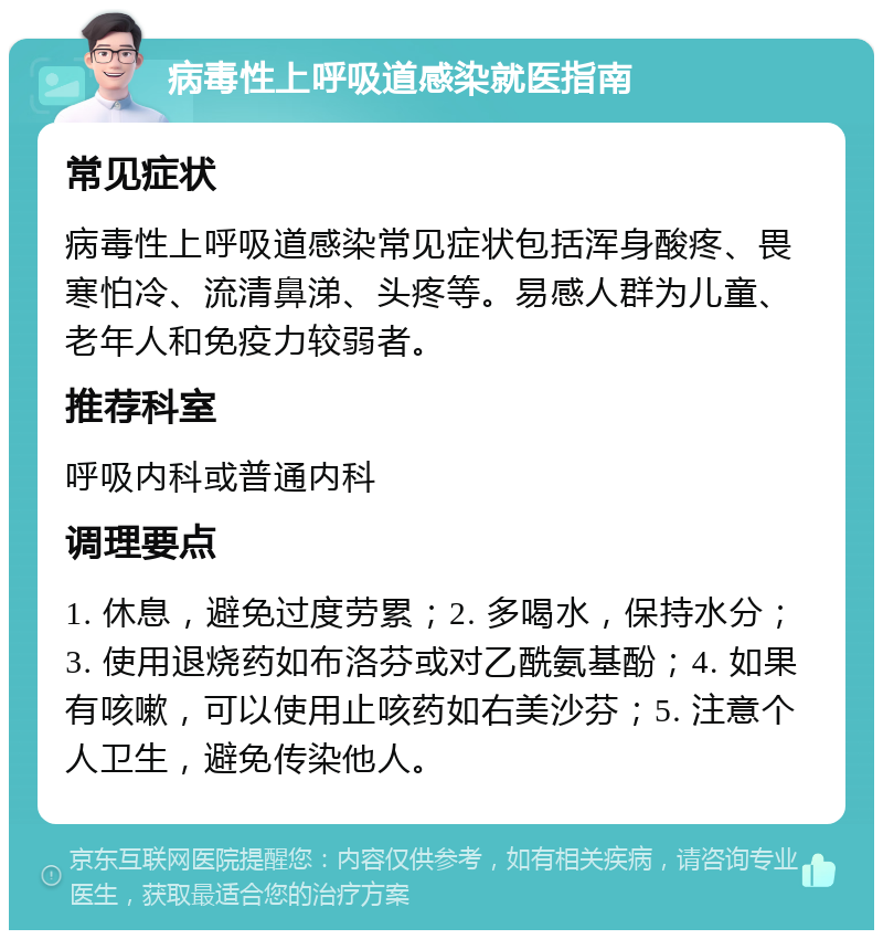 病毒性上呼吸道感染就医指南 常见症状 病毒性上呼吸道感染常见症状包括浑身酸疼、畏寒怕冷、流清鼻涕、头疼等。易感人群为儿童、老年人和免疫力较弱者。 推荐科室 呼吸内科或普通内科 调理要点 1. 休息，避免过度劳累；2. 多喝水，保持水分；3. 使用退烧药如布洛芬或对乙酰氨基酚；4. 如果有咳嗽，可以使用止咳药如右美沙芬；5. 注意个人卫生，避免传染他人。