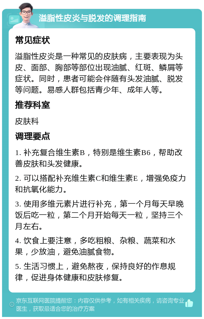 溢脂性皮炎与脱发的调理指南 常见症状 溢脂性皮炎是一种常见的皮肤病，主要表现为头皮、面部、胸部等部位出现油腻、红斑、鳞屑等症状。同时，患者可能会伴随有头发油腻、脱发等问题。易感人群包括青少年、成年人等。 推荐科室 皮肤科 调理要点 1. 补充复合维生素B，特别是维生素B6，帮助改善皮肤和头发健康。 2. 可以搭配补充维生素C和维生素E，增强免疫力和抗氧化能力。 3. 使用多维元素片进行补充，第一个月每天早晚饭后吃一粒，第二个月开始每天一粒，坚持三个月左右。 4. 饮食上要注意，多吃粗粮、杂粮、蔬菜和水果，少放油，避免油腻食物。 5. 生活习惯上，避免熬夜，保持良好的作息规律，促进身体健康和皮肤修复。