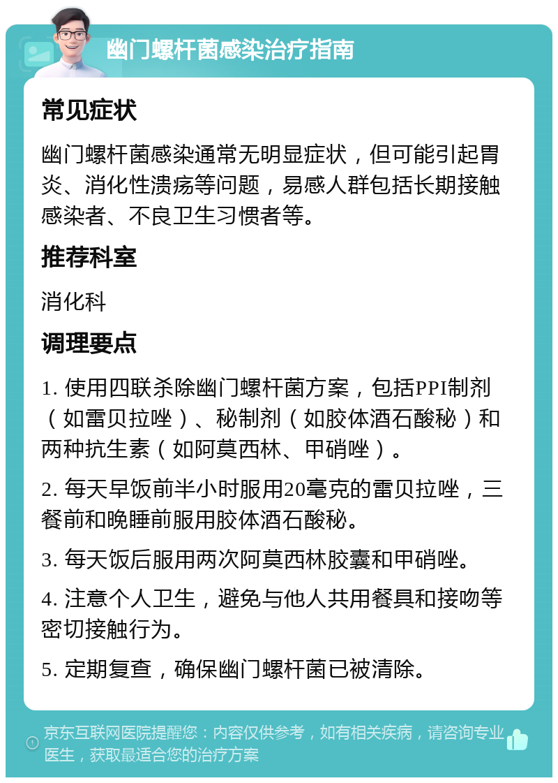 幽门螺杆菌感染治疗指南 常见症状 幽门螺杆菌感染通常无明显症状，但可能引起胃炎、消化性溃疡等问题，易感人群包括长期接触感染者、不良卫生习惯者等。 推荐科室 消化科 调理要点 1. 使用四联杀除幽门螺杆菌方案，包括PPI制剂（如雷贝拉唑）、秘制剂（如胶体酒石酸秘）和两种抗生素（如阿莫西林、甲硝唑）。 2. 每天早饭前半小时服用20毫克的雷贝拉唑，三餐前和晚睡前服用胶体酒石酸秘。 3. 每天饭后服用两次阿莫西林胶囊和甲硝唑。 4. 注意个人卫生，避免与他人共用餐具和接吻等密切接触行为。 5. 定期复查，确保幽门螺杆菌已被清除。