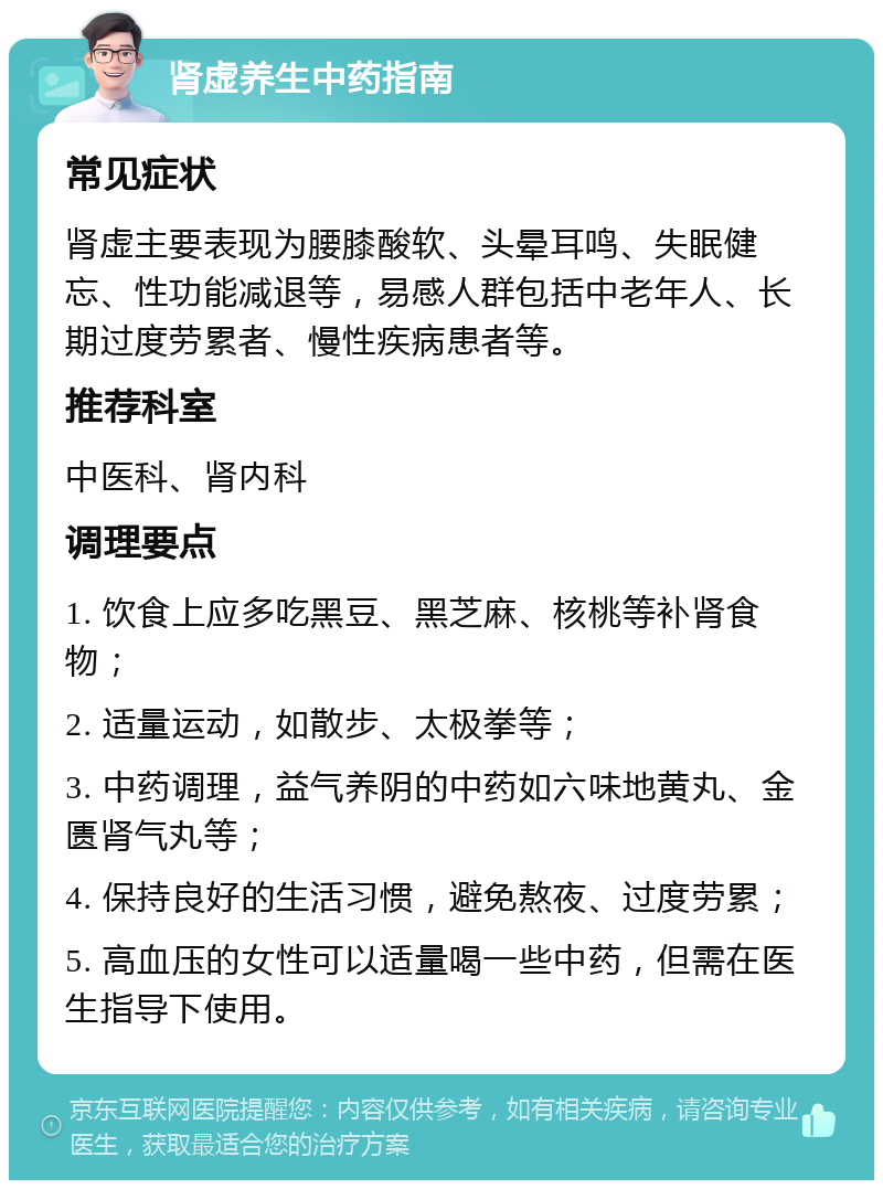 肾虚养生中药指南 常见症状 肾虚主要表现为腰膝酸软、头晕耳鸣、失眠健忘、性功能减退等，易感人群包括中老年人、长期过度劳累者、慢性疾病患者等。 推荐科室 中医科、肾内科 调理要点 1. 饮食上应多吃黑豆、黑芝麻、核桃等补肾食物； 2. 适量运动，如散步、太极拳等； 3. 中药调理，益气养阴的中药如六味地黄丸、金匮肾气丸等； 4. 保持良好的生活习惯，避免熬夜、过度劳累； 5. 高血压的女性可以适量喝一些中药，但需在医生指导下使用。