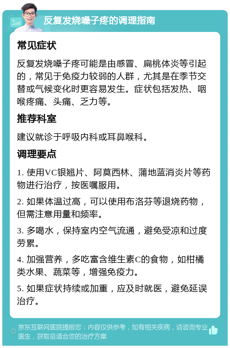 反复发烧嗓子疼的调理指南 常见症状 反复发烧嗓子疼可能是由感冒、扁桃体炎等引起的，常见于免疫力较弱的人群，尤其是在季节交替或气候变化时更容易发生。症状包括发热、咽喉疼痛、头痛、乏力等。 推荐科室 建议就诊于呼吸内科或耳鼻喉科。 调理要点 1. 使用VC银翘片、阿莫西林、蒲地蓝消炎片等药物进行治疗，按医嘱服用。 2. 如果体温过高，可以使用布洛芬等退烧药物，但需注意用量和频率。 3. 多喝水，保持室内空气流通，避免受凉和过度劳累。 4. 加强营养，多吃富含维生素C的食物，如柑橘类水果、蔬菜等，增强免疫力。 5. 如果症状持续或加重，应及时就医，避免延误治疗。