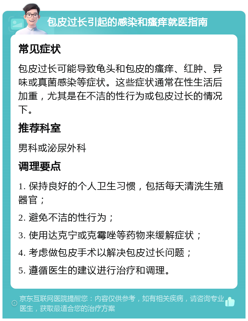 包皮过长引起的感染和瘙痒就医指南 常见症状 包皮过长可能导致龟头和包皮的瘙痒、红肿、异味或真菌感染等症状。这些症状通常在性生活后加重，尤其是在不洁的性行为或包皮过长的情况下。 推荐科室 男科或泌尿外科 调理要点 1. 保持良好的个人卫生习惯，包括每天清洗生殖器官； 2. 避免不洁的性行为； 3. 使用达克宁或克霉唑等药物来缓解症状； 4. 考虑做包皮手术以解决包皮过长问题； 5. 遵循医生的建议进行治疗和调理。