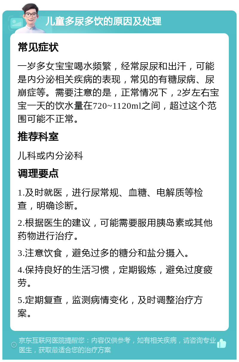 儿童多尿多饮的原因及处理 常见症状 一岁多女宝宝喝水频繁，经常尿尿和出汗，可能是内分泌相关疾病的表现，常见的有糖尿病、尿崩症等。需要注意的是，正常情况下，2岁左右宝宝一天的饮水量在720~1120ml之间，超过这个范围可能不正常。 推荐科室 儿科或内分泌科 调理要点 1.及时就医，进行尿常规、血糖、电解质等检查，明确诊断。 2.根据医生的建议，可能需要服用胰岛素或其他药物进行治疗。 3.注意饮食，避免过多的糖分和盐分摄入。 4.保持良好的生活习惯，定期锻炼，避免过度疲劳。 5.定期复查，监测病情变化，及时调整治疗方案。