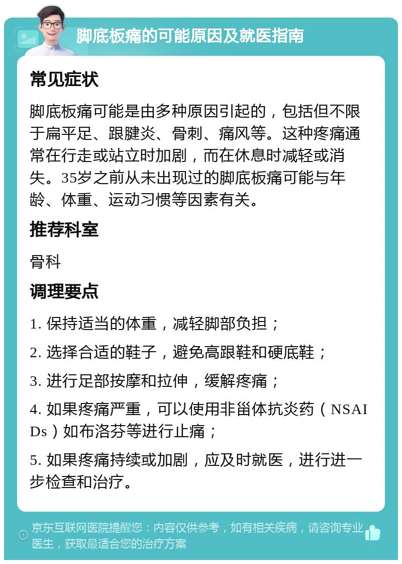 脚底板痛的可能原因及就医指南 常见症状 脚底板痛可能是由多种原因引起的，包括但不限于扁平足、跟腱炎、骨刺、痛风等。这种疼痛通常在行走或站立时加剧，而在休息时减轻或消失。35岁之前从未出现过的脚底板痛可能与年龄、体重、运动习惯等因素有关。 推荐科室 骨科 调理要点 1. 保持适当的体重，减轻脚部负担； 2. 选择合适的鞋子，避免高跟鞋和硬底鞋； 3. 进行足部按摩和拉伸，缓解疼痛； 4. 如果疼痛严重，可以使用非甾体抗炎药（NSAIDs）如布洛芬等进行止痛； 5. 如果疼痛持续或加剧，应及时就医，进行进一步检查和治疗。