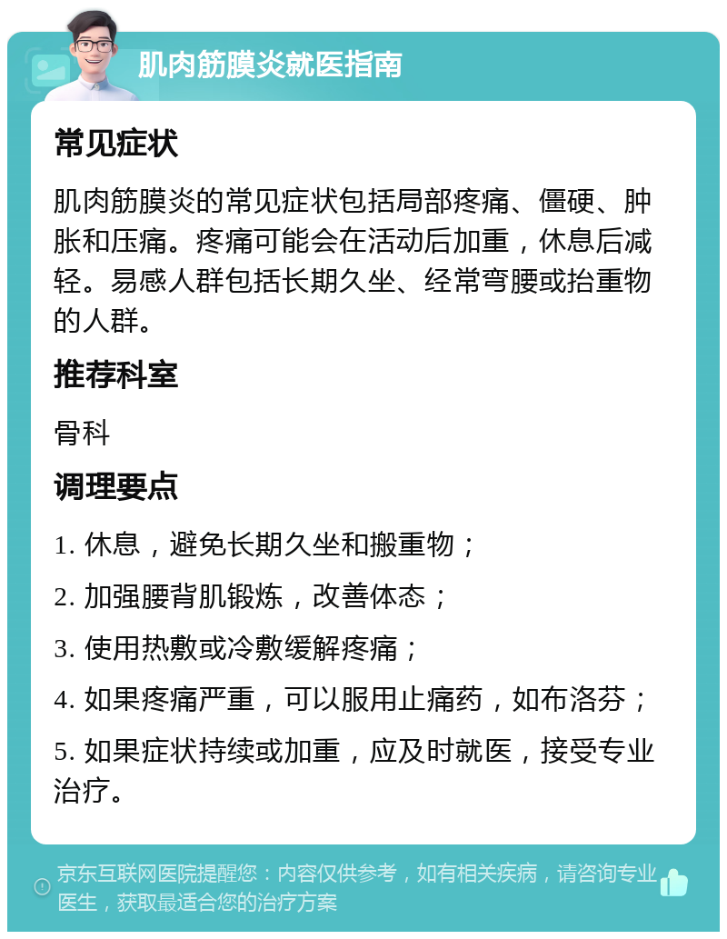 肌肉筋膜炎就医指南 常见症状 肌肉筋膜炎的常见症状包括局部疼痛、僵硬、肿胀和压痛。疼痛可能会在活动后加重，休息后减轻。易感人群包括长期久坐、经常弯腰或抬重物的人群。 推荐科室 骨科 调理要点 1. 休息，避免长期久坐和搬重物； 2. 加强腰背肌锻炼，改善体态； 3. 使用热敷或冷敷缓解疼痛； 4. 如果疼痛严重，可以服用止痛药，如布洛芬； 5. 如果症状持续或加重，应及时就医，接受专业治疗。