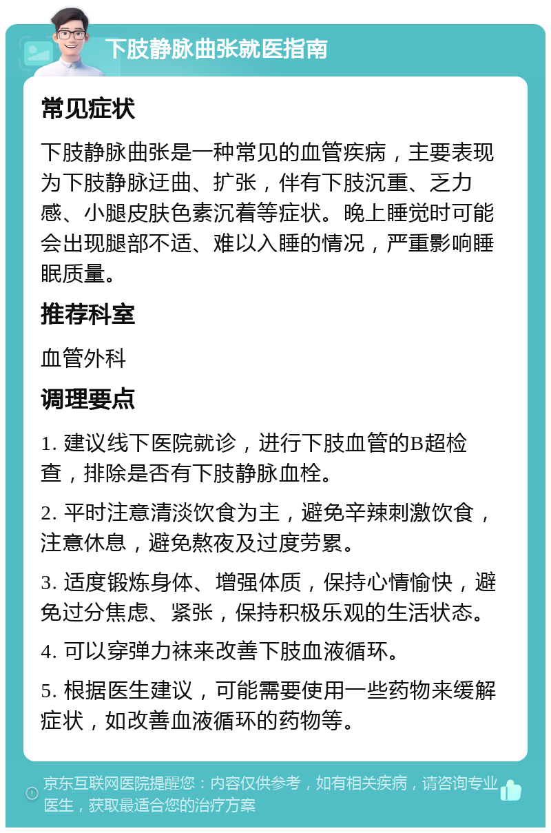 下肢静脉曲张就医指南 常见症状 下肢静脉曲张是一种常见的血管疾病，主要表现为下肢静脉迂曲、扩张，伴有下肢沉重、乏力感、小腿皮肤色素沉着等症状。晚上睡觉时可能会出现腿部不适、难以入睡的情况，严重影响睡眠质量。 推荐科室 血管外科 调理要点 1. 建议线下医院就诊，进行下肢血管的B超检查，排除是否有下肢静脉血栓。 2. 平时注意清淡饮食为主，避免辛辣刺激饮食，注意休息，避免熬夜及过度劳累。 3. 适度锻炼身体、增强体质，保持心情愉快，避免过分焦虑、紧张，保持积极乐观的生活状态。 4. 可以穿弹力袜来改善下肢血液循环。 5. 根据医生建议，可能需要使用一些药物来缓解症状，如改善血液循环的药物等。