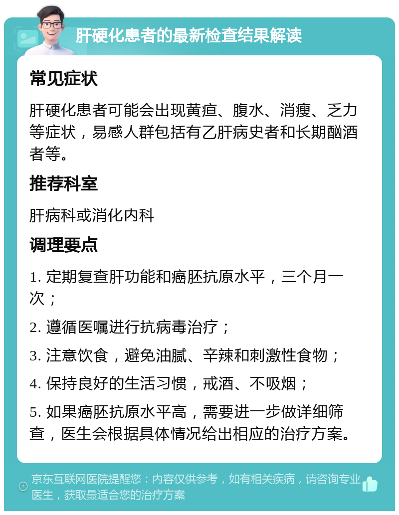 肝硬化患者的最新检查结果解读 常见症状 肝硬化患者可能会出现黄疸、腹水、消瘦、乏力等症状，易感人群包括有乙肝病史者和长期酗酒者等。 推荐科室 肝病科或消化内科 调理要点 1. 定期复查肝功能和癌胚抗原水平，三个月一次； 2. 遵循医嘱进行抗病毒治疗； 3. 注意饮食，避免油腻、辛辣和刺激性食物； 4. 保持良好的生活习惯，戒酒、不吸烟； 5. 如果癌胚抗原水平高，需要进一步做详细筛查，医生会根据具体情况给出相应的治疗方案。