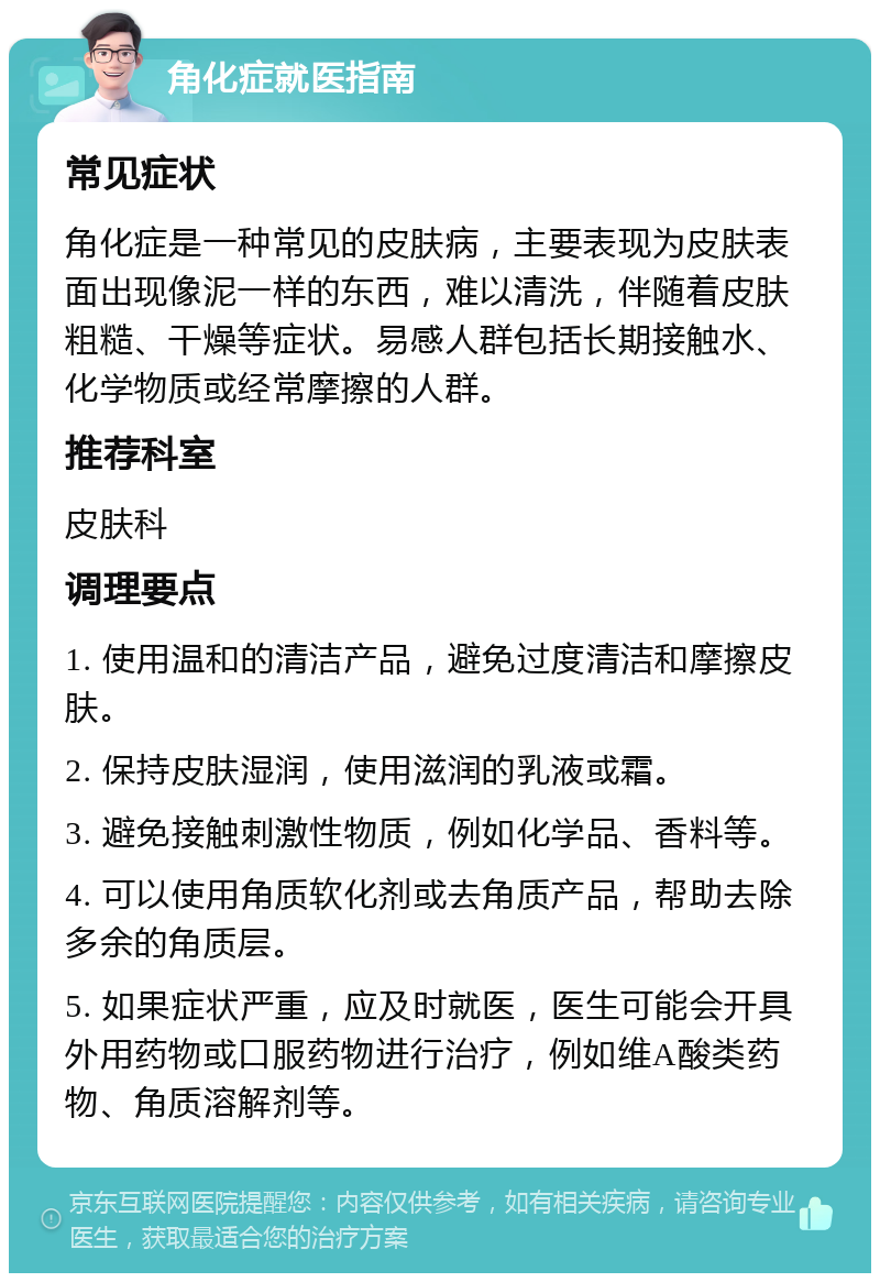 角化症就医指南 常见症状 角化症是一种常见的皮肤病，主要表现为皮肤表面出现像泥一样的东西，难以清洗，伴随着皮肤粗糙、干燥等症状。易感人群包括长期接触水、化学物质或经常摩擦的人群。 推荐科室 皮肤科 调理要点 1. 使用温和的清洁产品，避免过度清洁和摩擦皮肤。 2. 保持皮肤湿润，使用滋润的乳液或霜。 3. 避免接触刺激性物质，例如化学品、香料等。 4. 可以使用角质软化剂或去角质产品，帮助去除多余的角质层。 5. 如果症状严重，应及时就医，医生可能会开具外用药物或口服药物进行治疗，例如维A酸类药物、角质溶解剂等。